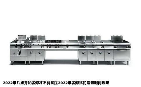 2022年几点开始装修才不算扰民2022年装修扰民噪音时间规定